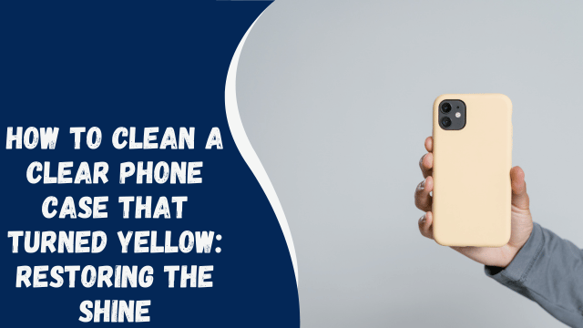 How to Clean a Clear Phone Case that Turned Yellow: Restoring the Shine