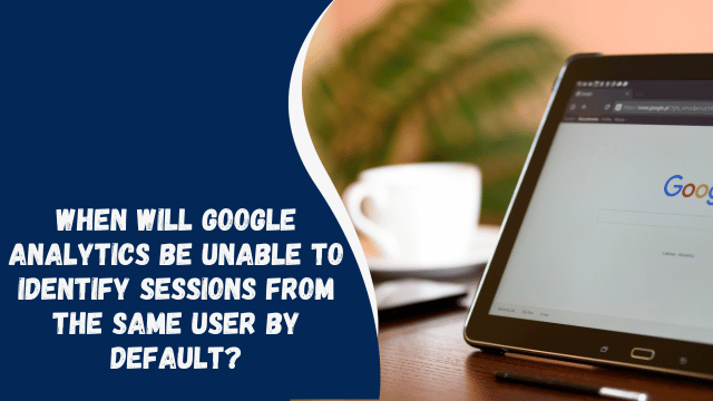 When Will Google Analytics Be Unable to Identify Sessions from the Same User by Default?